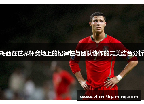 梅西在世界杯赛场上的纪律性与团队协作的完美结合分析