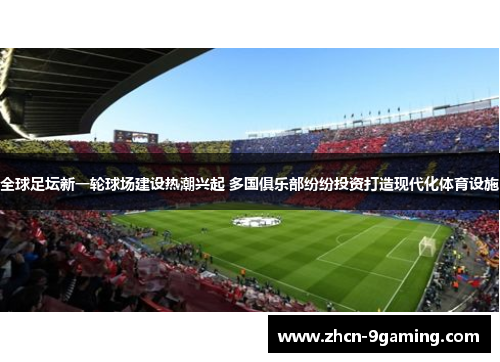 全球足坛新一轮球场建设热潮兴起 多国俱乐部纷纷投资打造现代化体育设施