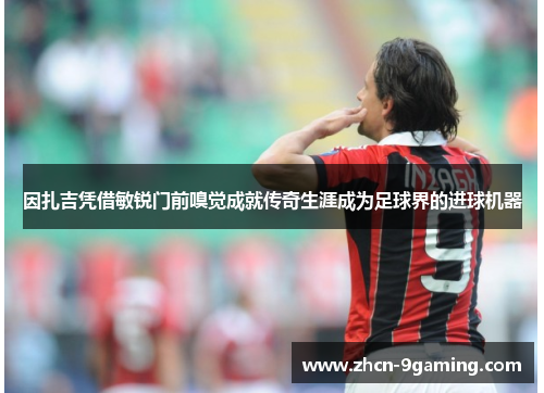 因扎吉凭借敏锐门前嗅觉成就传奇生涯成为足球界的进球机器