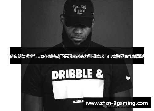 勒布朗詹姆斯与Uzi在新挑战下展现卓越实力引领篮球与电竞跨界合作新风潮