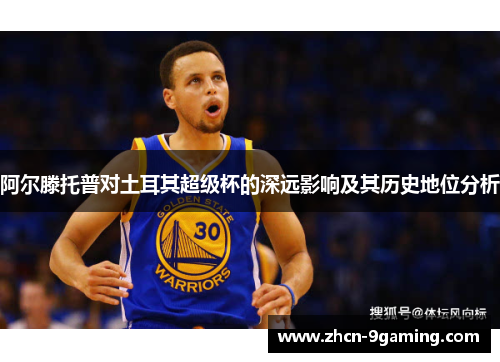 阿尔滕托普对土耳其超级杯的深远影响及其历史地位分析